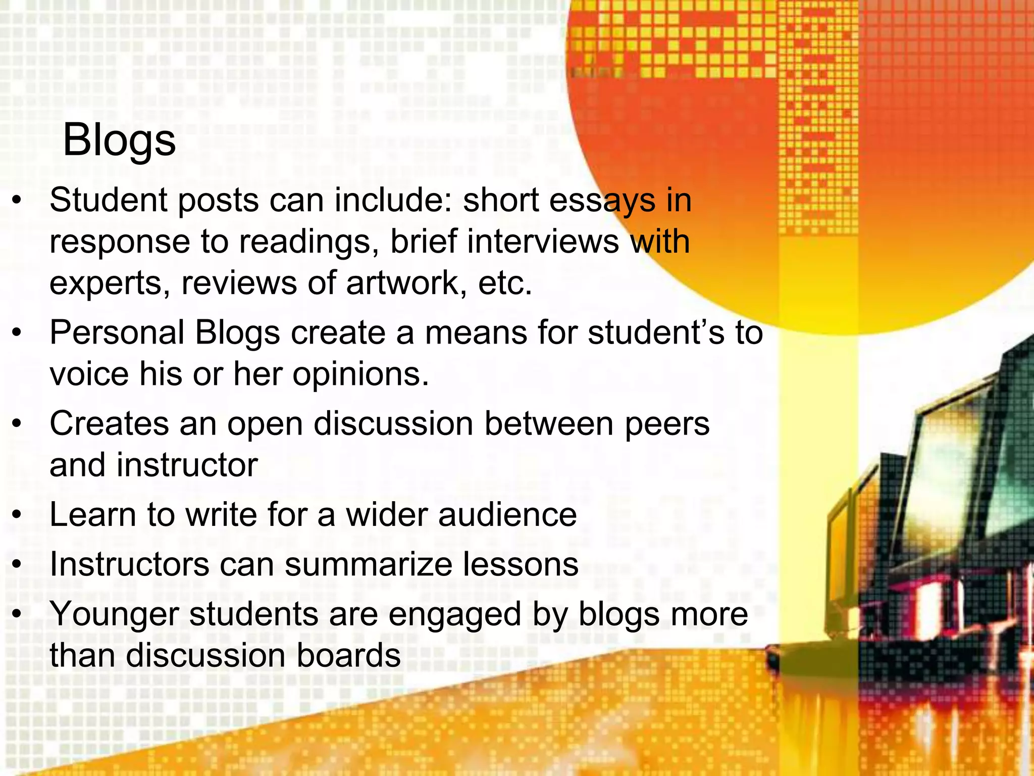 Blogs
• Student posts can include: short essays in
  response to readings, brief interviews with
  experts, reviews of artwork, etc.
• Personal Blogs create a means for student‟s to
  voice his or her opinions.
• Creates an open discussion between peers
  and instructor
• Learn to write for a wider audience
• Instructors can summarize lessons
• Younger students are engaged by blogs more
  than discussion boards
 