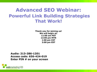 Advanced SEO Webinar:
Powerful Link Building Strategies
          That Work!

                 Thank you for joining us!
                    We will begin at:
                      11:00 am PST
                     12:00 pm MTN
                      1:00 pm CST
                       2:00 pm EST




Audio: 213-286-1201
Access code: 656-424-019
Enter PIN # on your screen
 