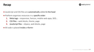 Top front-end techniques for OutSystems
Recap
● JavaScript and CSS files are automatically added in the head
● Platform organizes resources in a specific order:
1. Meta tags – responsive, favicon, mobile web apps, SEO…
2. CSS files – web blocks, theme, page
3. JavaScript files – eSpace, web blocks, page
● All code is placed inside a <form>
21
 