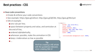 Top front-end techniques for OutSystems
Best practices - CSS
25
● Have code conventions
○ Create & enforce your code conventions
○ See example: https://goo.gl/uEkvvl, http://goo.gl/djF26t, http://goo.gl/We1yvt
○ Silk UI example:
■ one rule per line;
■ space between property and value, and semicolon at
the end of line;
■ ordered alphabetically;
■ whenever possible, make the animation in CSS
■ keep z-index values as low as possible
■ …
Tip
We’ll be creating a KB article
with the guidelines followed,
when creating Silk UI
 