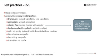 Top front-end techniques for OutSystems
Best practices - CSS
27
● Have code conventions
● Avoid unnecessary vendor prefixes
○ transform: -webkit-transform, -ms-transform
○ animation: -webkit-animation
○ display flex: names change with vendor
○ background with gradient: -webkit-gradient
○ calc: no prefix, but Android 4.4 can’t divide or multiply
○ box-shadow: no prefix
○ box-sizing: no prefix
○ transition: no prefix
Tip
Use Autoprefixer
and Can I Use for
correct prefixes.
Autoprefixer: https://autoprefixer.github.io/ Can I Use: https://caniuse.com/
 