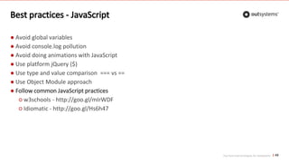 Top front-end techniques for OutSystems
Best practices - JavaScript
● Avoid global variables
● Avoid console.log pollution
● Avoid doing animations with JavaScript
● Use platform jQuery ($)
● Use type and value comparison === vs ==
● Use Object Module approach
● Follow common JavaScript practices
○ w3schools - http://goo.gl/mIrWDF
○ Idiomatic - http://goo.gl/Hs6h47
49
 