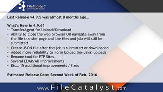 What’s New in 4.9.6?
• TransferAgent for Upload/Download
• Ability to close the web browser OR navigate away from
the file transfer page and the files and job will still be
submitted
• Create JSON file after the job is submitted or downloaded
• Added more reliability to Form Upload (no-Java) uploads
• Rename tool for FTP Sites
• Several LDAP/AD Improvements
• Etc… 15 additional improvements / fixes
Estimated Release Date: Second Week of Feb. 2016
Last Release v4.9.5 was almost 8 months ago…
 