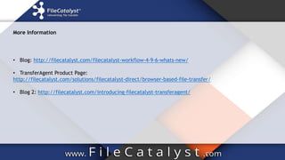 More Information
• Blog: http://filecatalyst.com/filecatalyst-workflow-4-9-6-whats-new/
• TransferAgent Product Page:
http://filecatalyst.com/solutions/filecatalyst-direct/browser-based-file-transfer/
• Blog 2: http://filecatalyst.com/introducing-filecatalyst-transferagent/
 
