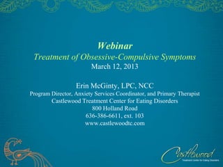 Webinar
 Treatment of Obsessive-Compulsive Symptoms
                        March 12, 2013

                  Erin McGinty, LPC, NCC
Program Director, Anxiety Services Coordinator, and Primary Therapist
        Castlewood Treatment Center for Eating Disorders
                      800 Holland Road
                    636-386-6611, ext. 103
                    www.castlewoodtc.com
 