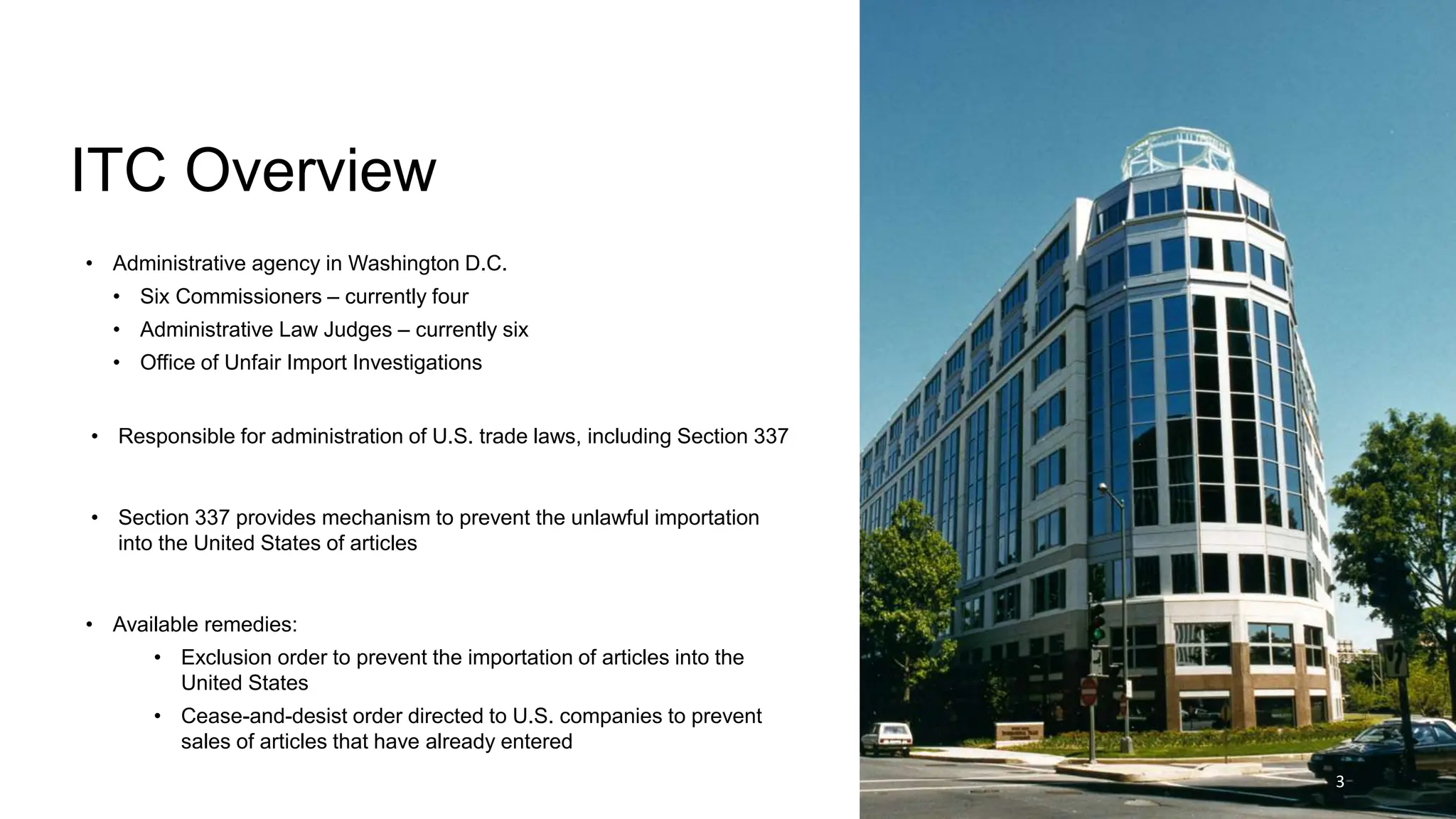 ITC Overview
• Administrative agency in Washington D.C.
• Six Commissioners – currently four
• Administrative Law Judges – currently six
• Office of Unfair Import Investigations
• Responsible for administration of U.S. trade laws, including Section 337
• Section 337 provides mechanism to prevent the unlawful importation
into the United States of articles
• Available remedies:
• Exclusion order to prevent the importation of articles into the
United States
• Cease-and-desist order directed to U.S. companies to prevent
sales of articles that have already entered
3
 