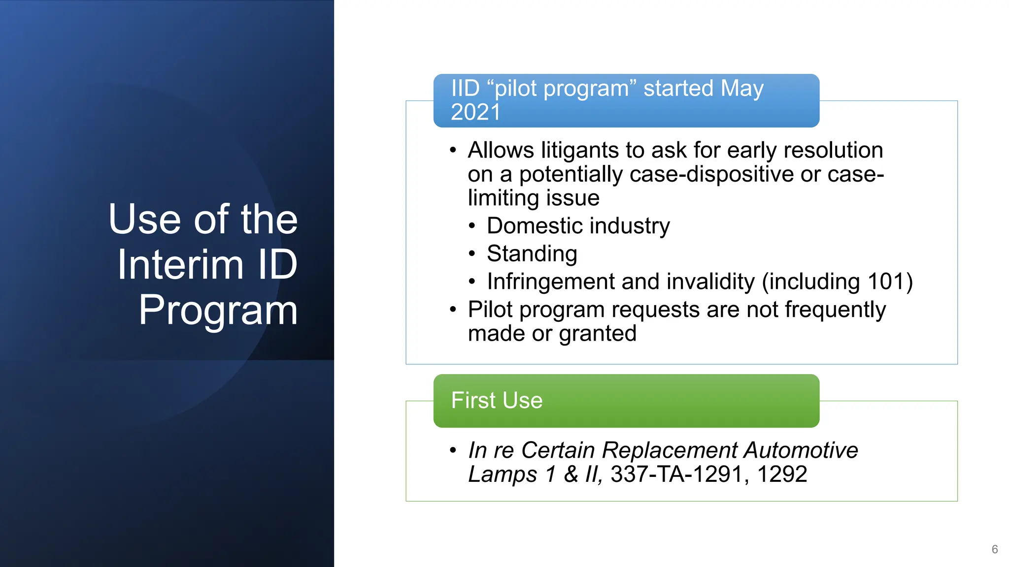Use of the
Interim ID
Program
6
• Allows litigants to ask for early resolution
on a potentially case-dispositive or case-
limiting issue
• Domestic industry
• Standing
• Infringement and invalidity (including 101)
• Pilot program requests are not frequently
made or granted
IID “pilot program” started May
2021
• In re Certain Replacement Automotive
Lamps 1 & II, 337-TA-1291, 1292
First Use
 