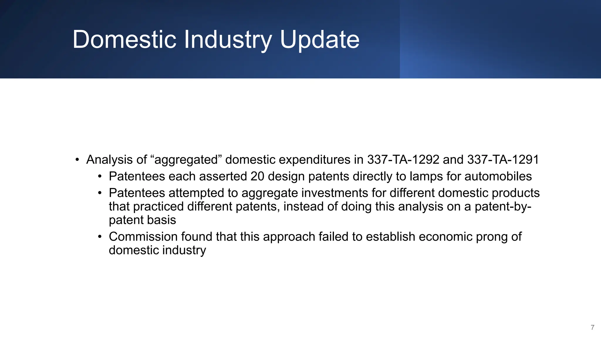 Domestic Industry Update
• Analysis of “aggregated” domestic expenditures in 337-TA-1292 and 337-TA-1291
• Patentees each asserted 20 design patents directly to lamps for automobiles
• Patentees attempted to aggregate investments for different domestic products
that practiced different patents, instead of doing this analysis on a patent-by-
patent basis
• Commission found that this approach failed to establish economic prong of
domestic industry
7
 
