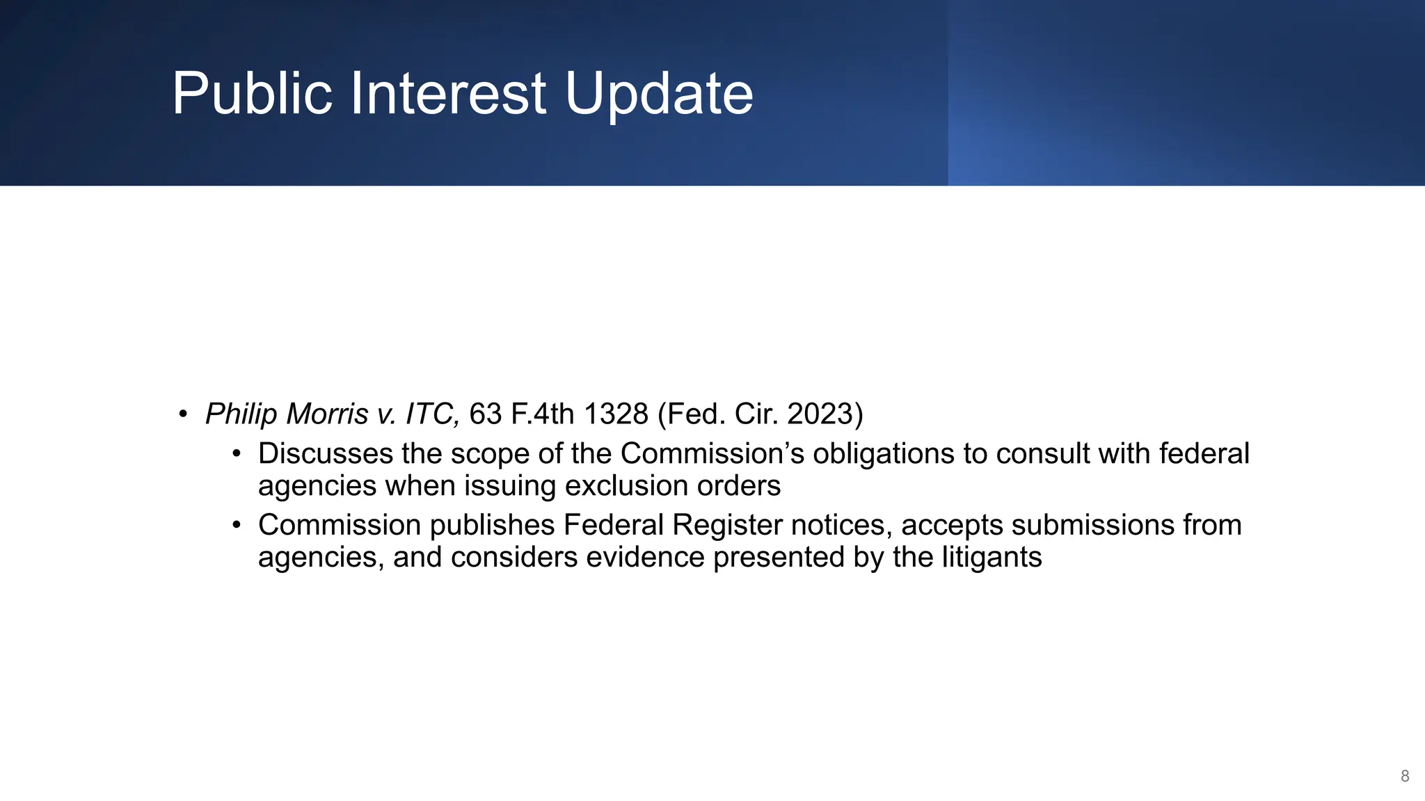 Public Interest Update
• Philip Morris v. ITC, 63 F.4th 1328 (Fed. Cir. 2023)
• Discusses the scope of the Commission’s obligations to consult with federal
agencies when issuing exclusion orders
• Commission publishes Federal Register notices, accepts submissions from
agencies, and considers evidence presented by the litigants
8
 