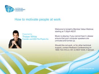 How to motivate people at work

                                     Welcome to tonight’s Member Value Webinar,
                                     starting at 7.00pm AEST.
     Presented by
     Tristan White                   Music is playing; if you cannot hear it, please
     Founder and CEO The Physio Co   ensure that your computer speakers are
                                     unmuted and turned up.

                                     Should this not work, or for other technical
                                     support, contact Redback Conferencing on
                                     1800 733 416 or (+61 2) 9037 0330, if abroad.
 