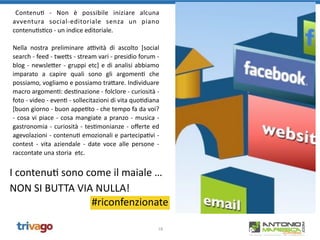 16
Contenu9  -­‐  Non  è  possibile  iniziare  alcuna 
avventura  social-­‐editoriale  senza  un  piano 
contenu9s9co -­‐ un indice editoriale.  
 
Nella  nostra  preliminare  a?vità  di  ascolto  [social 
search -­‐ feed -­‐ tweEs -­‐ stream vari -­‐ presidio forum -­‐ 
blog -­‐ newsleEer -­‐ gruppi etc] e di analisi abbiamo 
imparato  a  capire  quali  sono  gli  argomen9  che 
possiamo, vogliamo e possiamo traEare. Individuare 
macro argomen9: des9nazione -­‐ folclore -­‐ curiosità -­‐ 
foto -­‐ video -­‐ even9 -­‐ sollecitazioni di vita quo9diana 
[buon giorno -­‐ buon appe9to -­‐ che tempo fa da voi? 
-­‐ cosa vi piace -­‐ cosa mangiate a pranzo -­‐ musica -­‐ 
gastronomia -­‐ curiosità -­‐ tes9monianze -­‐ oﬀerte ed 
agevolazioni -­‐ contenu9 emozionali e partecipa9vi -­‐ 
contest  -­‐  vita  aziendale  -­‐  date  voce  alle  persone  -­‐ 
raccontate una storia  etc.
!
I contenu9 sono come il maiale …!
NON SI BUTTA VIA NULLA!
#riconfenzionate
 