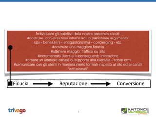 2
Individuare gli obiettivi della nostra presenza social:
#costruire conversazioni intorno ad un particolare argomento:
spa - benessere - enogastronomia - concierging - etc.
#costruire una maggiore ﬁducia
#ottenere maggior trafﬁco sul sito
#incrementare likers e la conseguente interazione
#creare un ulteriore canale di supporto alla clientela - social crm
#comunicare con gli utenti in maniera meno formale rispetto al sito ed ai canali
“istituzionali”
Fiducia                         Reputazione                        Conversione
 