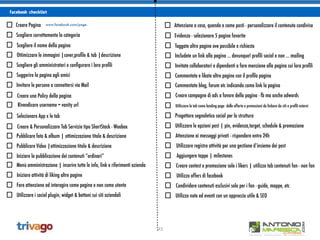 43
facebook checklist
Creare Pagina www.facebook.com/page.
Scegliere correttamente la categoria
Scegliere il nome della pagina
Ottimizzare le immagini |cover,proﬁle & tab |descrizione
Scegliere gli amministratori e conﬁgurare i loro proﬁli
Suggerire la pagina agli amici
Invitare le persone a connettersi via Mail
Creare una Policy della pagina
Rivendicare username = vanity url
Creare & Personalizzare Tab Servizio tipo ShortStack - Woobox
Pubblicare foto & album | ottimizzazione titolo & descrizione
Pubblicare Video |ottimizzazione titolo & descrizione
Iniziare la pubblicazione dei contenuti “ordinari”
Menù amministrazione | inserire tutte le info, link e riferimenti azienda
Iniziare attività di liking altre pagine
Fare attenzione ad interagire come pagina e non come utente
Utilizzare i social plugin, widget & bottoni sui siti aziendali
Attenzione a cosa, quando e come posti - personalizzare il contenuto condiviso
Evidenza - selezionare 5 pagine favorite
Taggate altre pagine ove possibile e richiesto
Includete un link alla pagina ... dovunque! proﬁli social e non ... mailing
Invitate collaboratori e dipendenti a fare menzione alla pagina sui loro proﬁli
Commentate e likate altre pagine con il proﬁlo pagina
Commentate blog, forum etc indicando come link la pagina
Creare campagne di ads a favore della pagina - fb ma anche adwords
Utilizzare le tab come landing page delle offerte e promozioni da linkare da siti e proﬁli esterni
Progettare segnaletica social per la struttura
Utilizzare le opzioni post | pin, evidenza,target, schedule & promozione
Attenzione ai messaggi privati - rispondere entro 24h
Utilizzare registro attività per una gestione d’insieme dei post
Aggiungere tappe | milestones
Creare contest e promozione solo i likers | utilizzo tab contenuti fan - non fan
Utilizzo offers di facebook
Condividere contenuti esclusivi solo per i fan - guide, mappe, etc
Utilizzo note ed eventi con un approccio utile & SEO
Selezionare App x le tab
 