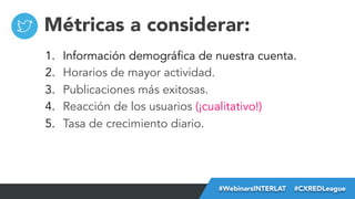 Métricas a considerar:
1. 
2. 
3. 
4. 
5. 

Información demográfica de nuestra cuenta.
Horarios de mayor actividad.
Publicaciones más exitosas.
Reacción de los usuarios (¡cualitativo!)
Tasa de crecimiento diario.

#FormaciónEBusiness
#WebinarsINTERLAT  #CXREDLeague

 