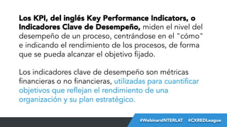 Los KPI, del inglés Key Performance Indicators, o
Indicadores Clave de Desempeño, miden el nivel del
desempeño de un proceso, centrándose en el "cómo"
e indicando el rendimiento de los procesos, de forma
que se pueda alcanzar el objetivo fijado.
Los indicadores clave de desempeño son métricas
financieras o no financieras, utilizadas para cuantificar
objetivos que reflejan el rendimiento de una
organización y su plan estratégico.
#FormaciónEBusiness
#WebinarsINTERLAT  #CXREDLeague

 