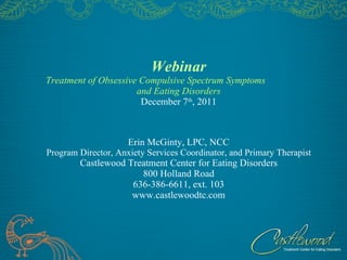 Webinar Treatment of Obsessive Compulsive Spectrum Symptoms  and Eating Disorders December 7 th , 2011 Erin McGinty, LPC, NCC Program Director, Anxiety Services Coordinator, and Primary Therapist Castlewood Treatment Center for Eating Disorders 800 Holland Road 636-386-6611, ext. 103 www.castlewoodtc.com 