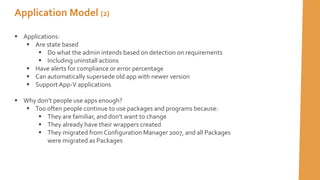 Application Model (2)
 Applications:
 Are state based
 Do what the admin intends based on detection on requirements
 Including uninstall actions
 Have alerts for compliance or error percentage
 Can automatically supersede old app with newer version
 SupportApp-V applications
 Why don’t people use apps enough?
 Too often people continue to use packages and programs because:
 They are familiar, and don’t want to change
 They already have their wrappers created
 They migrated from Configuration Manager 2007, and all Packages
were migrated as Packages
 