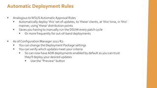 Automatic Deployment Rules
 Analogous toWSUSAutomatic Approval Rules
 Automatically deploy ’this’ set of updates, to ’these’ clients, at ’this’ time, in ’this’
manner, using ’these’ distribution points
 Saves you having to manually run the DSUW every patch cycle
 Or more frequently for out-of-band deployments
 As of Configuration Manager 2012 R2:
 You can change the Deployment Package settings
 You can verify which updates meet your criteria
 So can now haveADR deployments enabled by default as you can trust
they’ll deploy your desired updates
 Use the ”Preview” button
 