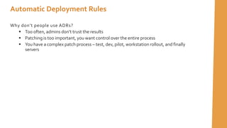 Automatic Deployment Rules
Why don’t people use ADRs?
 Too often, admins don’t trust the results
 Patching is too important, you want control over the entire process
 You have a complex patch process – test, dev, pilot, workstation rollout, and finally
servers
 