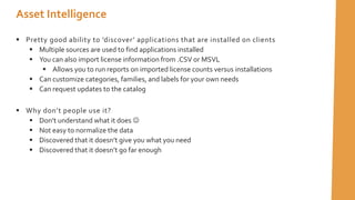  Pretty good ability to ’discover’ applications that are installed on clients
 Multiple sources are used to find applications installed
 You can also import license information from .CSV or MSVL
 Allows you to run reports on imported license counts versus installations
 Can customize categories, families, and labels for your own needs
 Can request updates to the catalog
 Why don’t people use it?
 Don’t understand what it does 
 Not easy to normalize the data
 Discovered that it doesn’t give you what you need
 Discovered that it doesn’t go far enough
Asset Intelligence
 