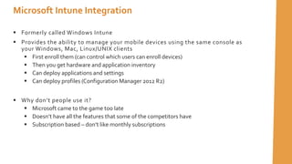  Formerly called Windows Intune
 Provides the ability to manage your mobile devices using the same console as
your Windows, Mac, Linux/UNIX clients
 First enroll them (can control which users can enroll devices)
 Then you get hardware and application inventory
 Can deploy applications and settings
 Can deploy profiles (Configuration Manager 2012 R2)
 Why don’t people use it?
 Microsoft came to the game too late
 Doesn’t have all the features that some of the competitors have
 Subscription based – don’t like monthly subscriptions
Microsoft Intune Integration
 