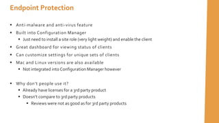  Anti-malware and anti-virus feature
 Built into Configuration Manager
 Just need to install a site role (very light weight) and enable the client
 Great dashboard for viewing status of clients
 Can customize settings for unique sets of clients
 Mac and Linux versions are also available
 Not integrated into Configuration Manager however
 Why don’t people use it?
 Already have licenses for a 3rd party product
 Doesn’t compare to 3rd party products
 Reviews were not as good as for 3rd party products
Endpoint Protection
 
