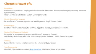 Cireson’s Power of 1
Innovation
Cireson was founded on a simple, powerful idea: to be the forward thinkers on all things surrounding Microsoft
System Center.
We are 100% dedicated to the System Center community.
Cireson Consulting Services
Proven System Center deployment methodologies that simply deliver. Period.
Cireson Store
Built for System Center. Ready for anything. Apps that make System Center wonderful.
Custom BuiltApps and Features
Do you log an enhancement request with Microsoft Support or Cireson?
We can help with adding additional functionality to meet your exact needs. We’re the experts.
Training
System Center training help to maximize the solution and your career.
Your Community
Microsoft, System Center Alliance, http://scsm.us/, myITforum,Think HDI, & itSMF.
 