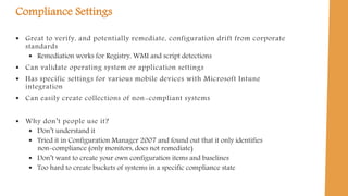 Compliance Settings
 Great to verify, and potentially remediate, configuration drift from corporate
standards
 Remediation works for Registry, WMI and script detections
 Can validate operating system or application settings
 Has specific settings for various mobile devices with Microsoft Intune
integration
 Can easily create collections of non-compliant systems
 Why don’t people use it?
 Don’t understand it
 Tried it in Configuration Manager 2007 and found out that it only identifies
non-compliance (only monitors, does not remediate)
 Don’t want to create your own configuration items and baselines
 Too hard to create buckets of systems in a specific compliance state
 