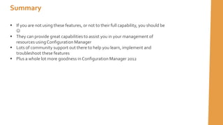  If you are not using these features, or not to their full capability, you should be

 They can provide great capabilities to assist you in your management of
resources using Configuration Manager
 Lots of community support out there to help you learn, implement and
troubleshoot these features
 Plus a whole lot more goodness in Configuration Manager 2012
Summary
 