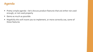 Agenda
 Pretty simple agenda – let’s discuss product features that are either not used
enough, or not used properly
 Demo as much as possible
 Hopefully this will incent you to implement, or more correctly use, some of
these features
 