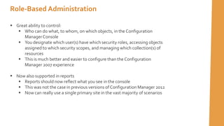  Great ability to control:
 Who can do what, to whom, on which objects, in the Configuration
ManagerConsole
 You designate which user(s) have which security roles, accessing objects
assigned to which security scopes, and managing which collection(s) of
resources
 This is much better and easier to configure than the Configuration
Manager 2007 experience
 Now also supported in reports
 Reports should now reflect what you see in the console
 This was not the case in previous versions of Configuration Manager 2012
 Now can really use a single primary site in the vast majority of scenarios
Role-Based Administration
 