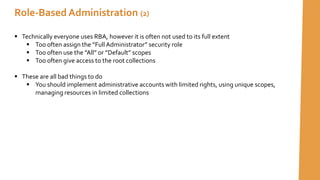  Technically everyone uses RBA, however it is often not used to its full extent
 Too often assign the ”Full Administrator” security role
 Too often use the ”All” or ”Default” scopes
 Too often give access to the root collections
 These are all bad things to do
 You should implement administrative accounts with limited rights, using unique scopes,
managing resources in limited collections
Role-Based Administration (2)
 