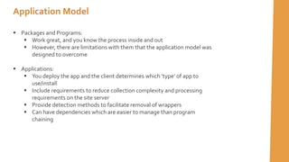  Packages and Programs:
 Work great, and you know the process inside and out
 However, there are limitations with them that the application model was
designed to overcome
 Applications:
 You deploy the app and the client determines which ’type’ of app to
use/install
 Include requirements to reduce collection complexity and processing
requirements on the site server
 Provide detection methods to facilitate removal of wrappers
 Can have dependencies which are easier to manage than program
chaining
Application Model
 