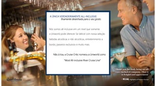 A ÚNICA VERDADEIRAMENTE ALL-INCLUSIVE
finamente desenhada para o seu gosto.
Nós somos all-inclusive em um nível que somente
a Uniworld pode oferecer. Se delicie com nossa seleção
bebidas alcoólicas e não alcoólicas, entretenimento a
bordo, passeios exclusivos e muito mais.
Não à toa, a Cruise Critic nomeou a Uniworld como
“Most All-inclusive River Cruise Line”
 
