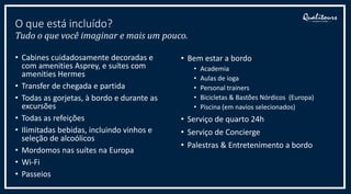 • Cabines cuidadosamente decoradas e
com amenities Asprey, e suítes com
amenities Hermes
• Transfer de chegada e partida
• Todas as gorjetas, à bordo e durante as
excursões
• Todas as refeições
• Ilimitadas bebidas, incluindo vinhos e
seleção de alcoólicos
• Mordomos nas suítes na Europa
• Wi-Fi
• Passeios
O que está incluído?
Tudo o que você imaginar e mais um pouco.
• Bem estar a bordo
• Academia
• Aulas de ioga
• Personal trainers
• Bicicletas & Bastões Nórdicos (Europa)
• Piscina (em navios selecionados)
• Serviço de quarto 24h
• Serviço de Concierge
• Palestras & Entretenimento a bordo
 