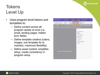 @demandgen Copyright © 2015 | DemandGen® International, Inc.
Tokens
Level Up
• Uses program level tokens and
templates to:
– Define content across all
program assets at once (i.e.
email, landing pages, hidden
form fields)
– Define template creative (colors,
images, one template for to
maintain, maximum flexibility)
– Define asset content, simplifies
setup, create consistency in
program setup
 