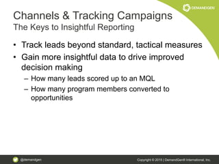 @demandgen Copyright © 2015 | DemandGen® International, Inc.
Channels & Tracking Campaigns
The Keys to Insightful Reporting
• Track leads beyond standard, tactical measures
• Gain more insightful data to drive improved
decision making
– How many leads scored up to an MQL
– How many program members converted to
opportunities
 