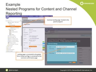 @demandgen Copyright © 2015 | DemandGen® International, Inc.
Example
Nested Programs for Content and Channel
Reporting
Common landing page hosted in the
parent program
Landing page is connected to the global
form, Follow-up Page is connected to the
common confirmation page
 