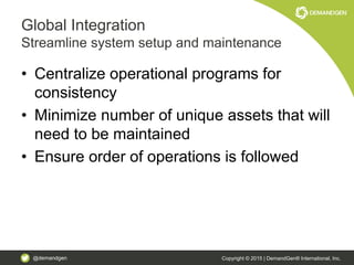 @demandgen Copyright © 2015 | DemandGen® International, Inc.
Global Integration
Streamline system setup and maintenance
• Centralize operational programs for
consistency
• Minimize number of unique assets that will
need to be maintained
• Ensure order of operations is followed
 