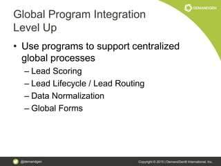 @demandgen Copyright © 2015 | DemandGen® International, Inc.
Global Program Integration
Level Up
• Use programs to support centralized
global processes
– Lead Scoring
– Lead Lifecycle / Lead Routing
– Data Normalization
– Global Forms
 