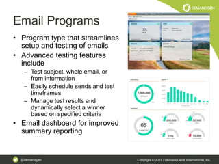 @demandgen Copyright © 2015 | DemandGen® International, Inc.
Email Programs
• Program type that streamlines
setup and testing of emails
• Advanced testing features
include
– Test subject, whole email, or
from information
– Easily schedule sends and test
timeframes
– Manage test results and
dynamically select a winner
based on specified criteria
• Email dashboard for improved
summary reporting
 