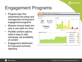 @demandgen Copyright © 2015 | DemandGen® International, Inc.
Engagement Programs
• Program type that
streamlines the setup and
management of long-term
engagement programs
• Streams ensure leads are
only in one path at a time
• Flexible content options
make it easy to add,
rearrange, set availability
of content
• Engagement dashboard
for improved summary
reporting
 