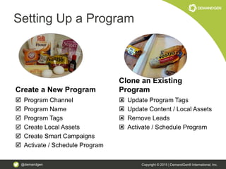 @demandgen Copyright © 2015 | DemandGen® International, Inc.
Setting Up a Program
Create a New Program
 Program Channel
 Program Name
 Program Tags
 Create Local Assets
 Create Smart Campaigns
 Activate / Schedule Program
Clone an Existing
Program
 Update Program Tags
 Update Content / Local Assets
 Remove Leads
 Activate / Schedule Program
 