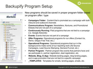 @demandgen Copyright © 2015 | DemandGen® International, Inc.
Backupify Program Setup
New programs should be saved in proper program folder based
on program offer / type
• Campaigns Folder: Content that is promoted as a campaign with both
inbound and outbound channels
• Communications Program: Newsletters, Nurtures, and Promotional
Eblasts that are not part of a campaign
• Continuously Running: Paid programs that are not tied to a campaign
(i.e. Google Adwords)
• Events: Events that are not part of a campaign
• Offer Programs: Operational programs for our offers (Contact Us,
Demo, GApps Free Trial, etc.)
• Operational Programs: Operational programs that run in the
background to make some of our reporting work (Ad Source
Campaigns, Lead Source Stamping, Demand Funnel, etc.)
• Partner Program: Partner program like events that partners have and
we participate in, partner registration, deal registration, etc.
• Website, Blog, In-App: Website landing pages, blog landing pages,
and in-app promotion that are not tied to a specific campaign
• _TEMPLATES: Templates for emails, landing pages, emails, etc.
 
