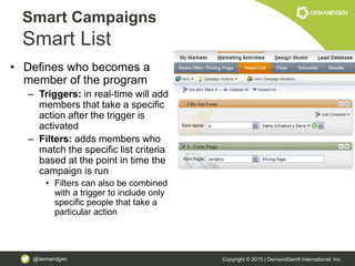 @demandgen Copyright © 2015 | DemandGen® International, Inc.
• Defines who becomes a
member of the program
– Triggers: in real-time will add
members that take a specific
action after the trigger is
activated
– Filters: adds members who
match the specific list criteria
based at the point in time the
campaign is run
• Filters can also be combined
with a trigger to include only
specific people that take a
particular action
Smart Campaigns
Smart List
 