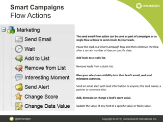 @demandgen Copyright © 2015 | DemandGen® International, Inc.
Smart Campaigns
Flow Actions
The send email flow action can be used as part of campaigns or as
single flow actions to send emails to your leads.
Pause the lead in a Smart Campaign flow and then continue the flow
after a certain number of days or specific date.
Add leads to a static list.
Remove leads from a static list.
Give your sales team visibility into their lead’s email, web and
milestone activities.
Send an email alert with lead information to anyone; the lead owner, a
partner or someone else.
Add, decrease or change a lead’s score value.
Update the value of any field to a specific value or token value.
 