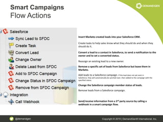 @demandgen Copyright © 2015 | DemandGen® International, Inc.
Smart Campaigns
Flow Actions
Insert Marketo created leads into your Salesforce CRM.
Create tasks to help sales know what they should do and when they
should do it.
Convert a lead to a contact in Salesforce, to send a notification to the
owner and to set a converted status.
Reassign an existing lead to a new owner.
Remove a specific set of leads from Salesforce but leave them in
Marketo.
Add leads to a Salesforce campaign. If the lead does not yet exist in
Salesforce, they will automatically be synched over, then added to the campaign with the
specified status.
Change the Salesforce campaign member status of leads.
Remove leads from a Salesforce campaign.
Send/receive information from a 3rd party source by calling a
webhook in a smart campaign flow.
 