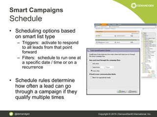 @demandgen Copyright © 2015 | DemandGen® International, Inc.
Smart Campaigns
Schedule
• Scheduling options based
on smart list type
– Triggers: activate to respond
to all leads from that point
forward
– Filters: schedule to run one at
a specific date / time or on a
recurrence
• Schedule rules determine
how often a lead can go
through a campaign if they
qualify multiple times
 
