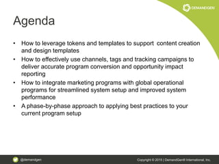 @demandgen Copyright © 2015 | DemandGen® International, Inc.
Agenda
• How to leverage tokens and templates to support content creation
and design templates
• How to effectively use channels, tags and tracking campaigns to
deliver accurate program conversion and opportunity impact
reporting
• How to integrate marketing programs with global operational
programs for streamlined system setup and improved system
performance
• A phase-by-phase approach to applying best practices to your
current program setup
 
