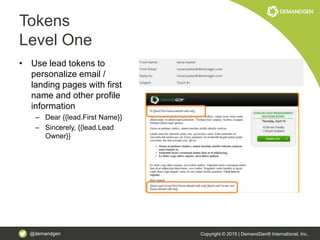 @demandgen Copyright © 2015 | DemandGen® International, Inc.
Tokens
Level One
• Use lead tokens to
personalize email /
landing pages with first
name and other profile
information
– Dear {{lead.First Name}}
– Sincerely, {{lead.Lead
Owner}}
 